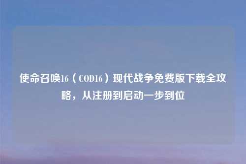 使命召唤16（COD16）现代战争免费版下载全攻略，从注册到启动一步到位