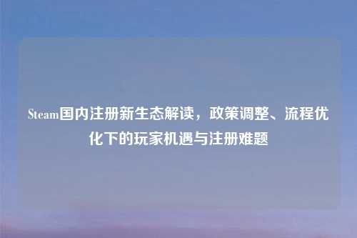 Steam国内注册新生态解读，政策调整、流程优化下的玩家机遇与注册难题