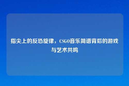 指尖上的反恐旋律，CSGO音乐简谱背后的游戏与艺术共鸣