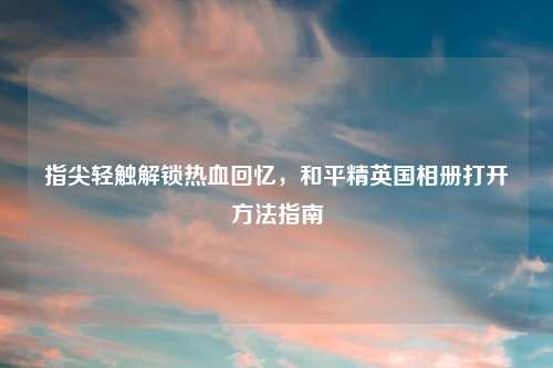 指尖轻触解锁热血回忆，和平精英国相册打开     指南