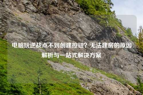 电脑玩逆战点不到创建按钮？无法建房的原因解析与一站式解决方案