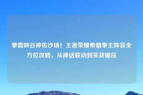拳震峡谷神佑沙场！王者荣耀希腊拳王阵容全方位攻略，从神话联动到实战碾压