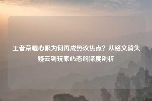 王者荣耀心眼为何再成热议焦点？从铭文消失疑云到玩家心态的深度剖析