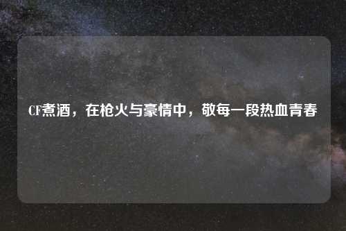 CF煮酒，在枪火与豪情中，敬每一段热血青春