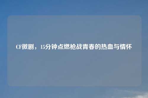 CF微剧，15分钟点燃枪战青春的热血与情怀