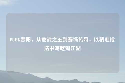 PUBG春阳，从巷战之王到赛场传奇，以精准枪法书写吃鸡江湖
