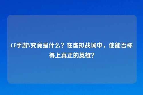 CF手游V究竟是什么？在虚拟战场中，他能否称得上真正的英雄？