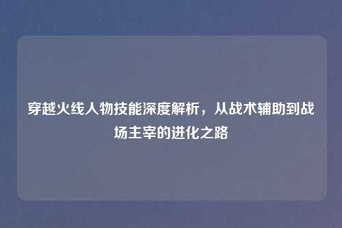 穿越火线人物技能深度解析，从战术辅助到战场主宰的进化之路