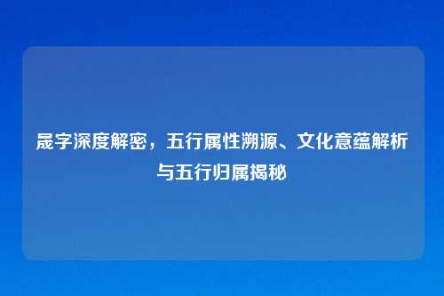 晟字深度解密，五行属性溯源、文化意蕴解析与五行归属揭秘