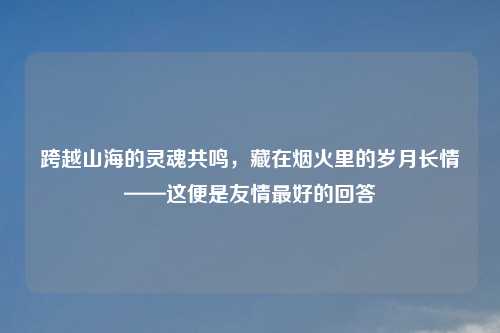 跨越山海的灵魂共鸣，藏在烟火里的岁月长情——这便是友情更好的回答
