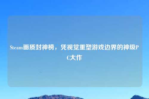 Steam画质封神榜，凭视觉重塑游戏边界的神级PC大作
