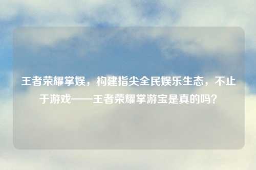 王者荣耀掌娱，构建指尖全民娱乐生态，不止于游戏——王者荣耀掌游宝是真的吗？