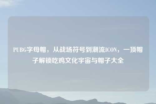 PUBG字母帽，从战场符号到潮流ICON，一顶帽子解锁吃鸡文化宇宙与帽子大全