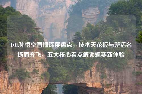 LOL孙悟空直播深度盘点，技术天花板与整活名场面齐飞，五大核心看点解锁观赛新体验