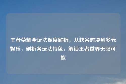 王者荣耀全玩法深度解析，从峡谷对决到多元娱乐，剖析各玩法特色，解锁王者世界无限可能