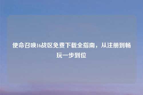 使命召唤16战区免费下载全指南，从注册到畅玩一步到位