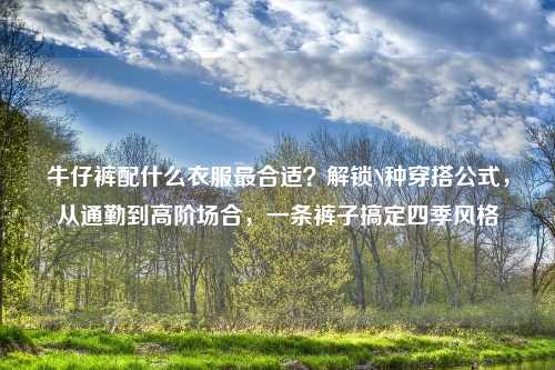 牛仔裤配什么衣服最合适？解锁N种穿搭公式，从通勤到高阶场合，一条裤子搞定四季风格