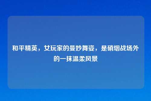 和平精英，女玩家的曼妙舞姿，是硝烟战场外的一抹温柔风景