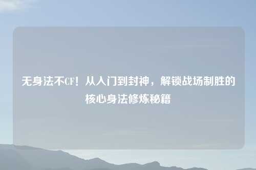 无身法不CF！从入门到封神，解锁战场制胜的核心身法修炼秘籍