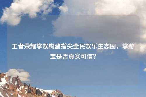 王者荣耀掌娱构建指尖全民娱乐生态圈，掌游宝是否真实可信？