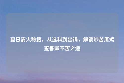 夏日清火秘籍，从选料到出锅，解锁炒苦瓜鸡蛋香嫩不苦之道