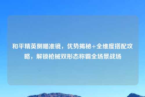 和平精英侧瞄准镜，优势揭秘+全维度搭配攻略，解锁枪械双形态称霸全场景战场