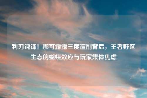 利刃钝锋！娜可露露三度遭削背后，王者野区生态的蝴蝶效应与玩家集体焦虑