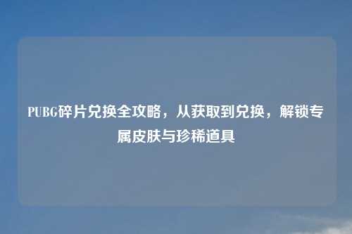 PUBG碎片兑换全攻略，从获取到兑换，解锁专属皮肤与珍稀道具