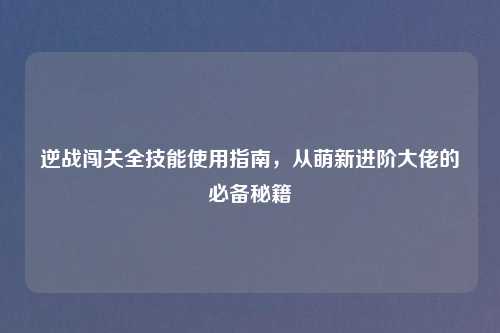 逆战闯关全技能使用指南，从萌新进阶大佬的必备秘籍