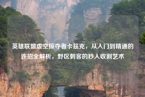 英雄联盟虚空掠夺者卡兹克，从入门到精通的连招全解析，野区刺客的秒人收割艺术