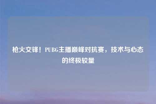枪火交锋！PUBG主播巅峰对抗赛，技术与心态的终极较量