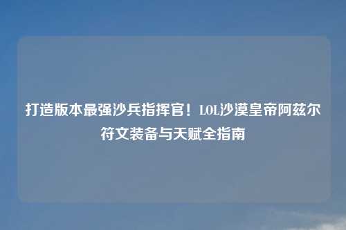 打造版本最强沙兵指挥官！LOL沙漠皇帝阿兹尔符文装备与天赋全指南