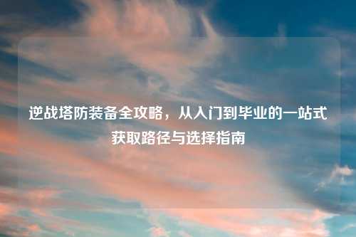 逆战塔防装备全攻略，从入门到毕业的一站式获取路径与选择指南