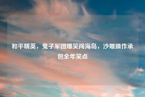 和平精英，鬼子军团爆笑闯海岛，沙雕操作承包全年笑点
