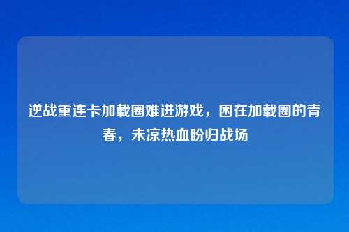 逆战重连卡加载圈难进游戏，困在加载圈的青春，未凉热血盼归战场