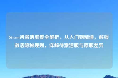Steam待激活额度全解析，从入门到精通，解锁激活隐秘规则，详解待激活版与原版差异
