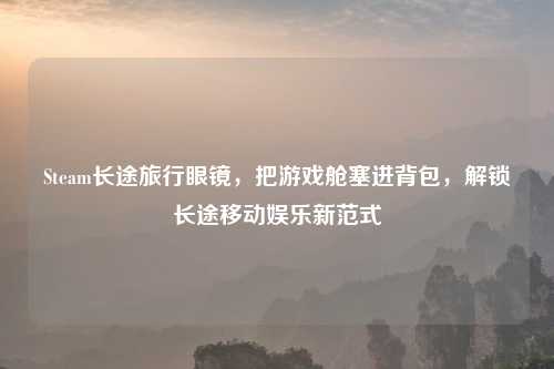 Steam长途旅行眼镜，把游戏舱塞进背包，解锁长途移动娱乐新范式