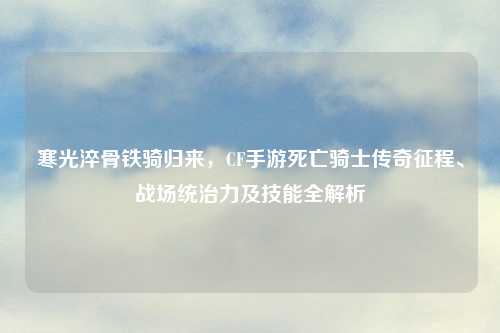 寒光淬骨铁骑归来，CF手游死亡骑士传奇征程、战场统治力及技能全解析