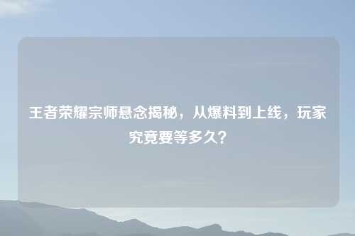 王者荣耀宗师悬念揭秘，从爆料到上线，玩家究竟要等多久？