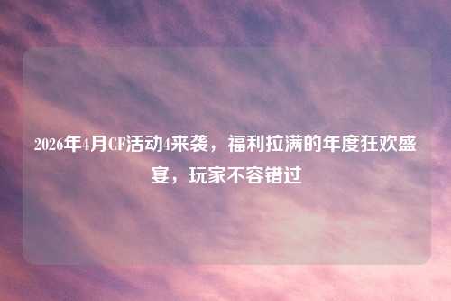 2026年4月CF活动4来袭，福利拉满的年度狂欢盛宴，玩家不容错过