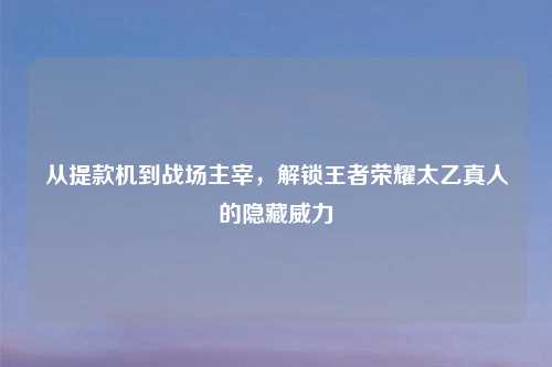 从提款机到战场主宰，解锁王者荣耀太乙真人的隐藏威力