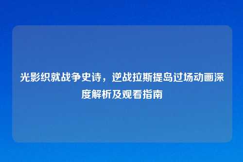 光影织就战争史诗，逆战拉斯提岛过场动画深度解析及观看指南