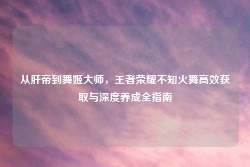 从肝帝到舞姬大师，王者荣耀不知火舞高效获取与深度养成全指南