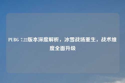 PUBG 7.22版本深度解析，冰雪战场重生，战术维度全面升级