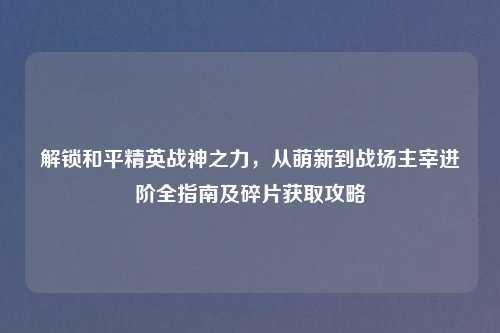 解锁和平精英战神之力，从萌新到战场主宰进阶全指南及碎片获取攻略