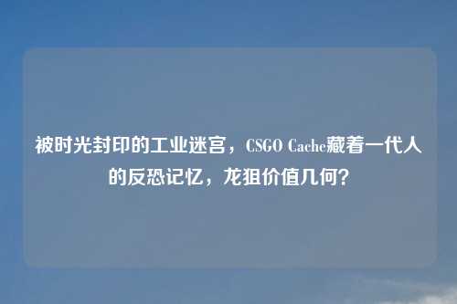 被时光封印的工业迷宫，CSGO Cache藏着一代人的反恐记忆，龙狙价值几何？