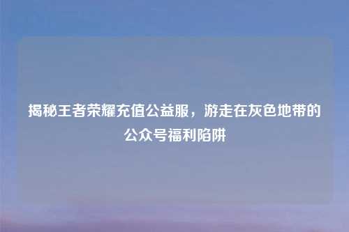 揭秘王者荣耀充值公益服，游走在灰色地带的公众号福利陷阱