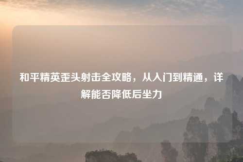 和平精英歪头射击全攻略，从入门到精通，详解能否降低后坐力