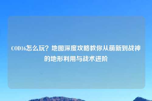 COD16怎么玩？地图深度攻略教你从萌新到战神的地形利用与战术进阶