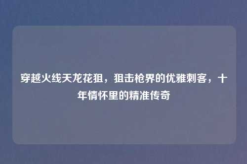 穿越火线天龙花狙，狙击枪界的优雅刺客，十年情怀里的精准传奇